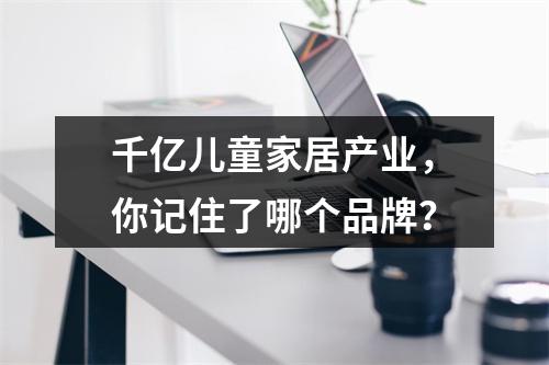 千亿儿童家居产业，你记住了哪个品牌？