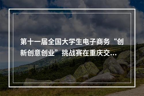 第十一届全国大学生电子商务“创新创意创业”挑战赛在重庆交通职业学院举行