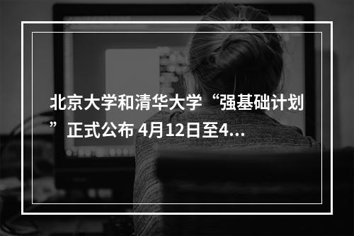 北京大学和清华大学“强基础计划”正式公布 4月12日至4月30日