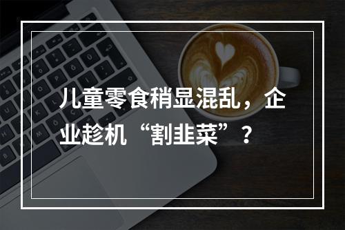 儿童零食稍显混乱，企业趁机“割韭菜”？
