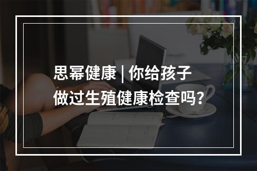 思幂健康 | 你给孩子做过生殖健康检查吗？