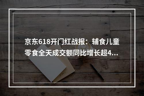 京东618开门红战报：辅食儿童零食全天成交额同比增长超400％