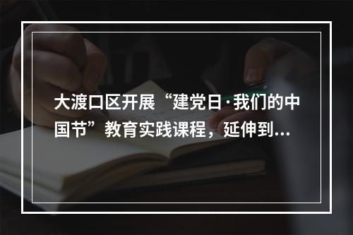 大渡口区开展“建党日·我们的中国节”教育实践课程，延伸到15年制中小学基础教育