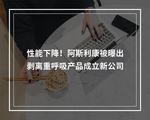 性能下降！阿斯利康被曝出剥离重呼吸产品成立新公司
