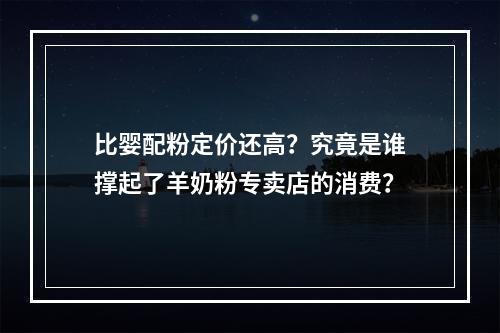 比婴配粉定价还高？究竟是谁撑起了羊奶粉专卖店的消费？