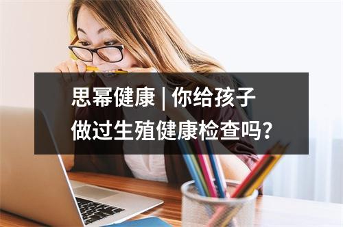 思幂健康 | 你给孩子做过生殖健康检查吗？