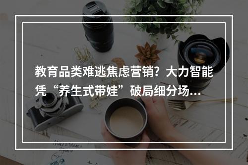 教育品类难逃焦虑营销？大力智能凭“养生式带娃”破局细分场景