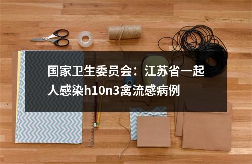 国家卫生委员会：江苏省一起人感染h10n3禽流感病例