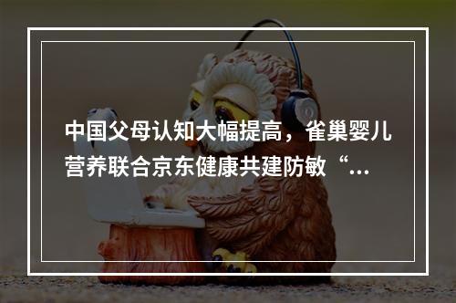 中国父母认知大幅提高，雀巢婴儿营养联合京东健康共建防敏“关爱宝宝联盟”