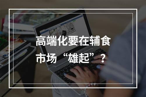 高端化要在辅食市场“雄起”？