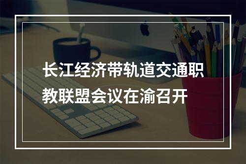 长江经济带轨道交通职教联盟会议在渝召开