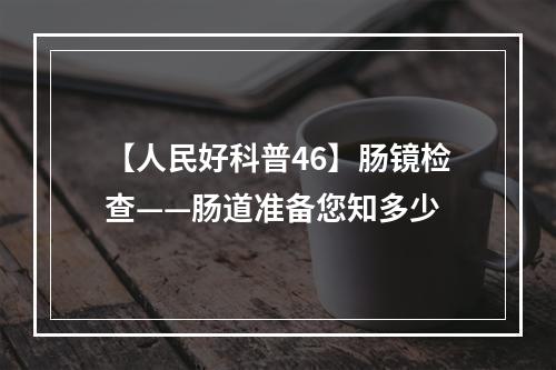 【人民好科普46】肠镜检查——肠道准备您知多少