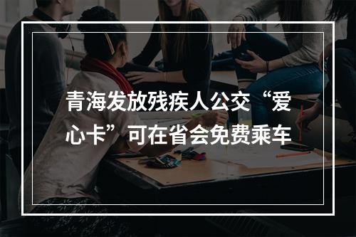 青海发放残疾人公交“爱心卡”可在省会免费乘车
