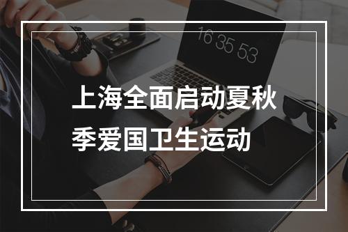 上海全面启动夏秋季爱国卫生运动