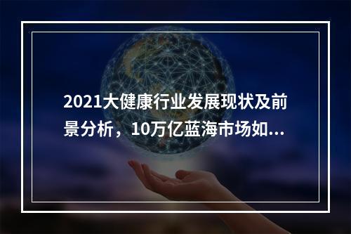 2021大健康行业发展现状及前景分析，10万亿蓝海市场如何正确入局