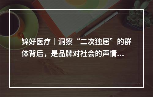锦好医疗｜洞察“二次独居”的群体背后，是品牌对社会的声情援助