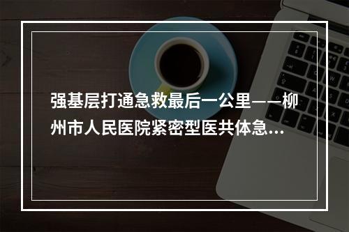 强基层打通急救最后一公里——柳州市人民医院紧密型医共体急救点通过评审