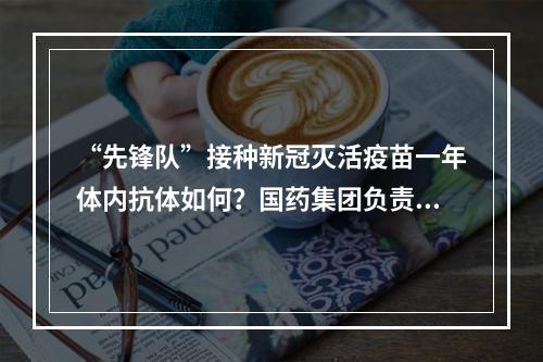 “先锋队”接种新冠灭活疫苗一年体内抗体如何？国药集团负责人回应