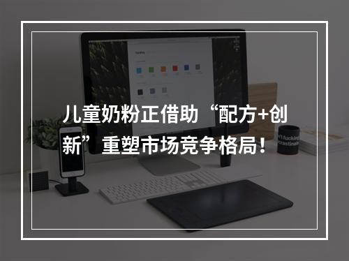 儿童奶粉正借助“配方+创新”重塑市场竞争格局！
