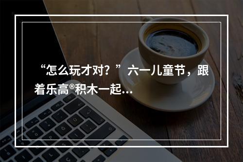 “怎么玩才对？”六一儿童节，跟着乐高®积木一起玩出天际！