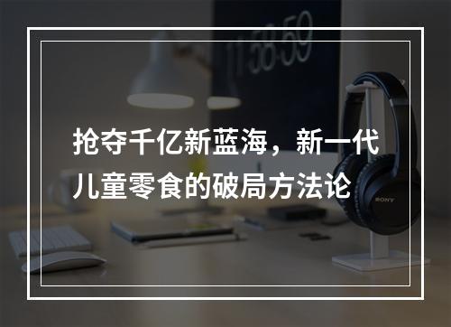 抢夺千亿新蓝海，新一代儿童零食的破局方法论