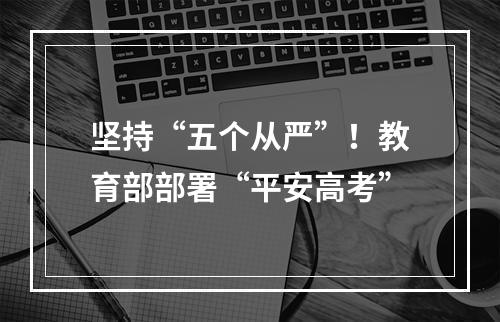 坚持“五个从严”！教育部部署“平安高考”