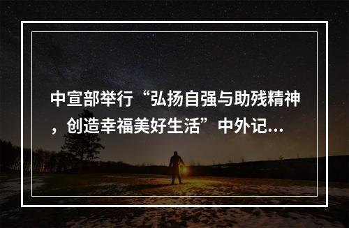 中宣部举行“弘扬自强与助残精神，创造幸福美好生活”中外记者见面会