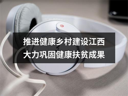推进健康乡村建设江西大力巩固健康扶贫成果