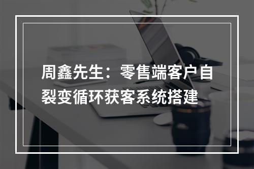 周鑫先生：零售端客户自裂变循环获客系统搭建