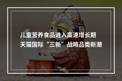儿童营养食品进入高速增长期 天猫国际“三新”战略品类新潮