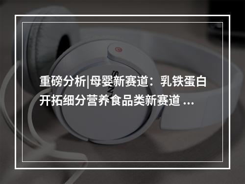 重磅分析|母婴新赛道：乳铁蛋白开拓细分营养食品类新赛道 差异化建立优势壁垒破圈突围