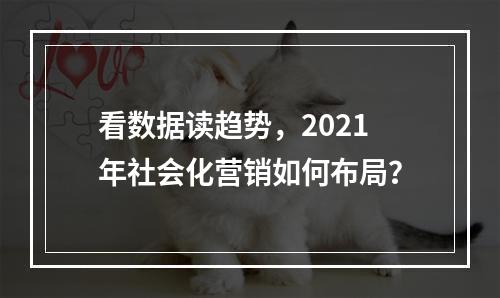 看数据读趋势，2021年社会化营销如何布局？