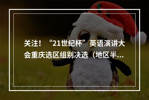 关注！“21世纪杯”英语演讲大会重庆选区组别决选（地区半决选）选场时间及规则出炉