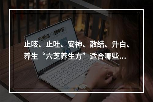 止咳、止吐、安神、散结、升白、养生“六芝养生方”适合哪些人