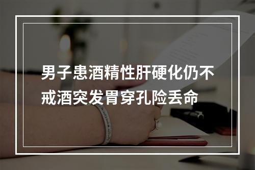 男子患酒精性肝硬化仍不戒酒突发胃穿孔险丢命