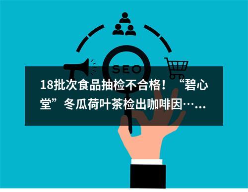18批次食品抽检不合格！“碧心堂”冬瓜荷叶茶检出咖啡因……