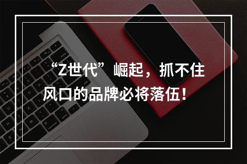 “Z世代”崛起，抓不住风口的品牌必将落伍！