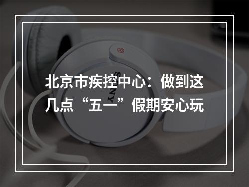 北京市疾控中心：做到这几点“五一”假期安心玩