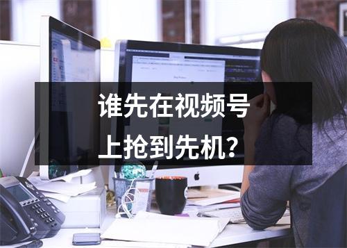 谁先在视频号上抢到先机？