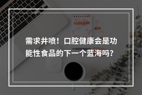 需求井喷！口腔健康会是功能性食品的下一个蓝海吗？