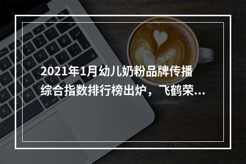 2021年1月幼儿奶粉品牌传播综合指数排行榜出炉，飞鹤荣登榜