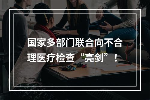 国家多部门联合向不合理医疗检查“亮剑”！