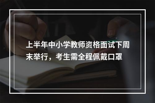 上半年中小学教师资格面试下周末举行，考生需全程佩戴口罩