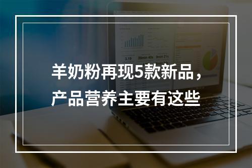羊奶粉再现5款新品，产品营养主要有这些