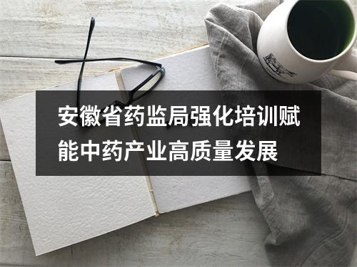 安徽省药监局强化培训赋能中药产业高质量发展