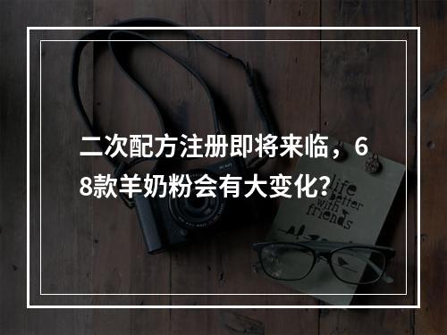 二次配方注册即将来临，68款羊奶粉会有大变化？