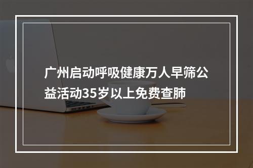 广州启动呼吸健康万人早筛公益活动35岁以上免费查肺