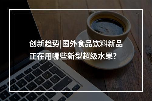 创新趋势|国外食品饮料新品正在用哪些新型超级水果？