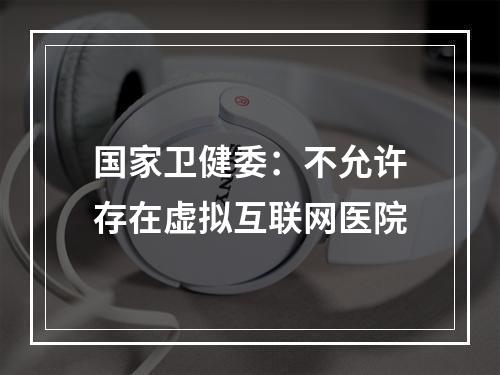国家卫健委：不允许存在虚拟互联网医院