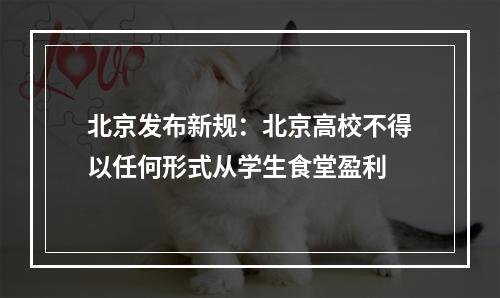 北京发布新规：北京高校不得以任何形式从学生食堂盈利